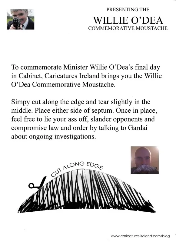 PRESENTING THE WILLIE O' DEA COMMEMORATIVE MOUSTACHE To commemorate Minister Willie O’Dea’s final day in Cabinet, Caricatures Ireland brings you the Willie O’Dea Commemorative Moustache. Simpy cut along the edge and tear slightly in the middle. Place either side of septum. Once in place, feel free to lie your ass off, slander opponents and compromise law and order by talking to Gardai about ongoing investigations.
