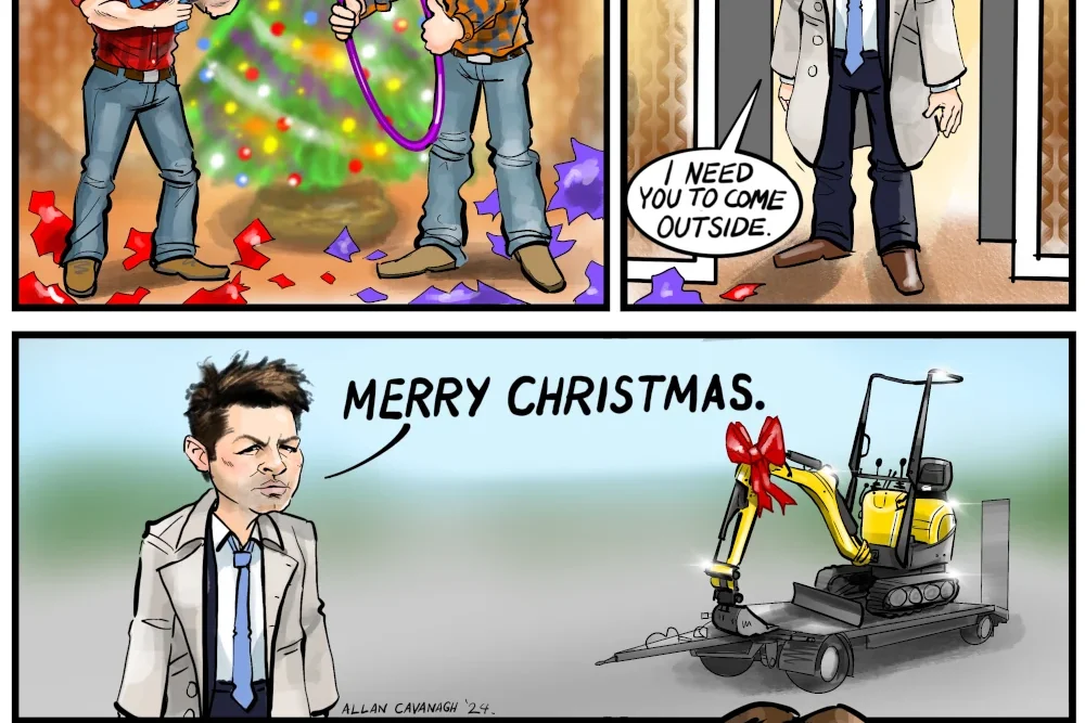 Supernatural TV Show Cartoon A Supernatural Christmas. A cartoon strip by Allan Cavanagh featuring the characters from Supernatural. Frame 1: A Christmas morning. Sam and Dean Winchester are opening their presents in front of a Christmas tree. Dean has a super soaker water pistol. Sam has a hula hoop. Dean's speech bubble: A holy water super soaker! Sam's speech bubble: Salt-filled Hula Hoop! Frame 2: Castiel is framed in the doorway. Castiel's speech bubble: Sam. Dean. I need you to come outside. Frame 3: Castiel's speech bubble: Merry Christmas. In the background is a yellow mini excavator with a large gift bow on a low loader trailer. Frame 4: Close up on Sam and Dean in extreme surprised grateful reaction.