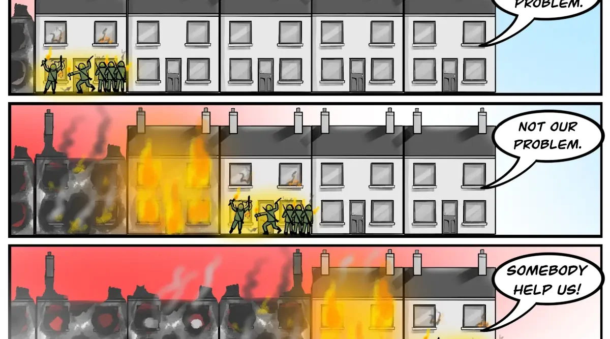 Tolerance of injustice cartoon: three panel cartoon showing a row of houses. A gang of soldiers or paramilitaries are breaking into a house and setting it on fire. A speech bubble from the end house says "NOT OUR PROBLEM." This repeats in panel 2 as the mob sets more houses on fire, getting closer to the NOT OUR PROBLEM house. The final panel shows a burnt out row of houses, the mob outside the end house, and the speech bubble now says "SOMEBODY HELP US!"