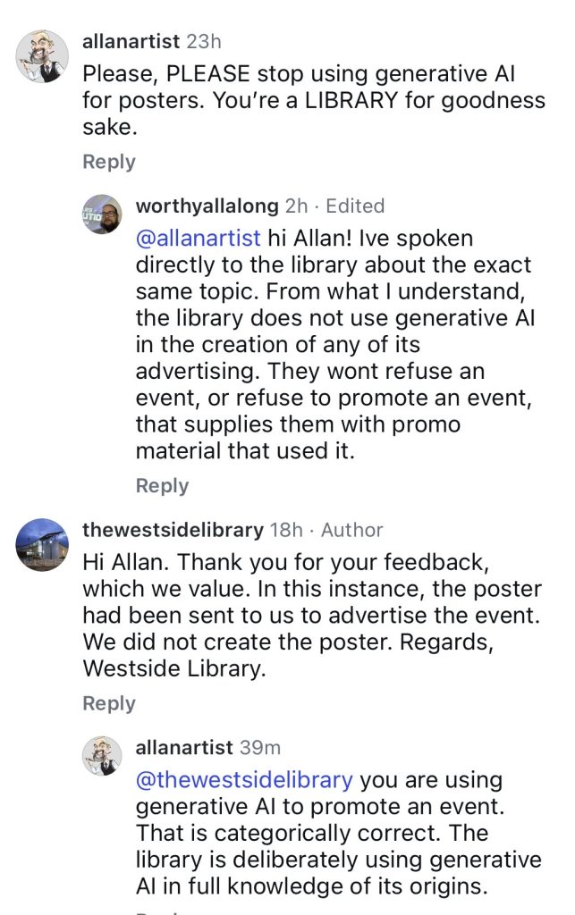 @allanartist Please, PLEASE stop using generative Al for posters. You're a LIBRARY for goodness sake. Reply worthyallalong 2h • Edited @allanartist hi Allan! Ive spoken directly to the library about the exact same topic. From what I understand, the library does not use generative Al in the creation of any of its advertising. They wont refuse an event, or refuse to promote an event, that supplies them with promo material that used it. Reply thewestsidelibrary 18h • Author Hi Allan. Thank you for your feedback, which we value. In this instance, the poster had been sent to us to advertise the event. We did not create the poster. Regards, Westside Library. Reply allanartist 39m @thewestsidelibrary you are using generative Al to promote an event. That is categorically correct. The library is deliberately using generative Al in full knowledge of its origins.